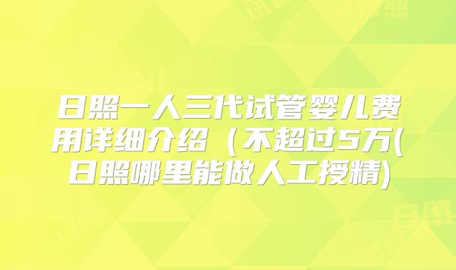 日照一人三代试管婴儿费用详细介绍（不超过5万(日照哪里能做人工授精)