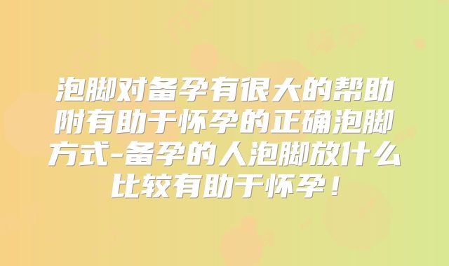 泡脚对备孕有很大的帮助附有助于怀孕的正确泡脚方式-备孕的人泡脚放什么比较有助于怀孕!