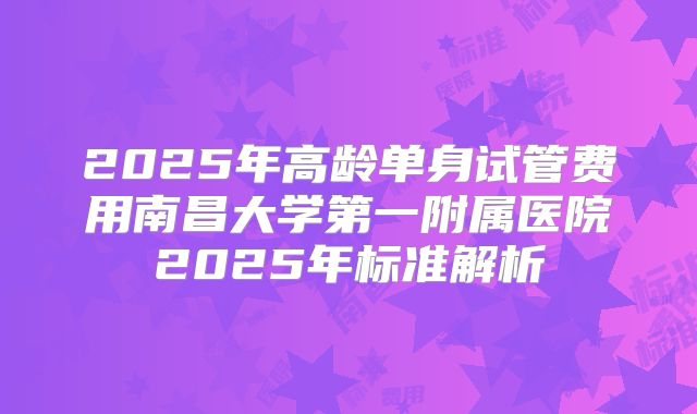 2025年高龄单身试管费用南昌大学第一附属医院2025年标准解析