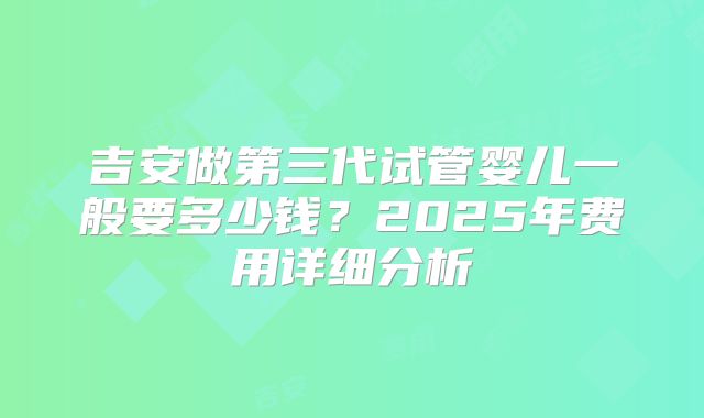 吉安做第三代试管婴儿一般要多少钱？2025年费用详细分析