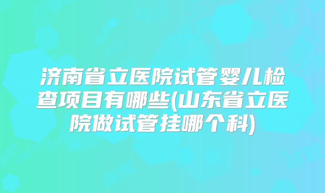 济南省立医院试管婴儿检查项目有哪些(山东省立医院做试管挂哪个科)