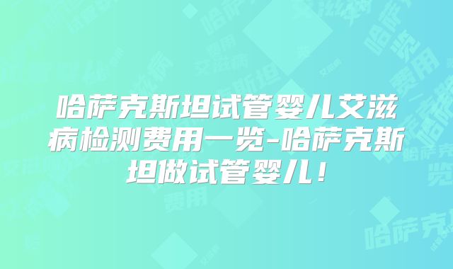 哈萨克斯坦试管婴儿艾滋病检测费用一览-哈萨克斯坦做试管婴儿！