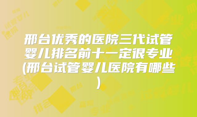 邢台优秀的医院三代试管婴儿排名前十一定很专业(邢台试管婴儿医院有哪些)