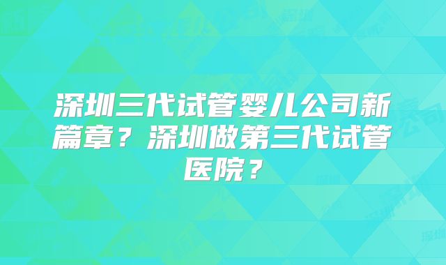 深圳三代试管婴儿公司新篇章?深圳做第三代试管医院?