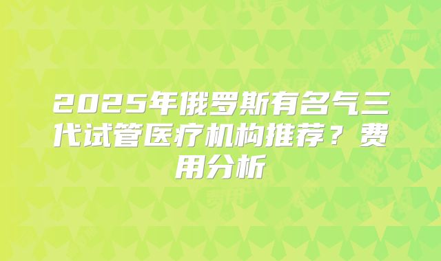 2025年俄罗斯有名气三代试管医疗机构推荐？费用分析