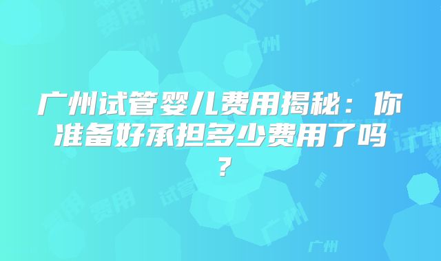 广州试管婴儿费用揭秘：你准备好承担多少费用了吗？