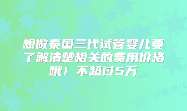 想做泰国三代试管婴儿要了解清楚相关的费用价格哦！不超过5万