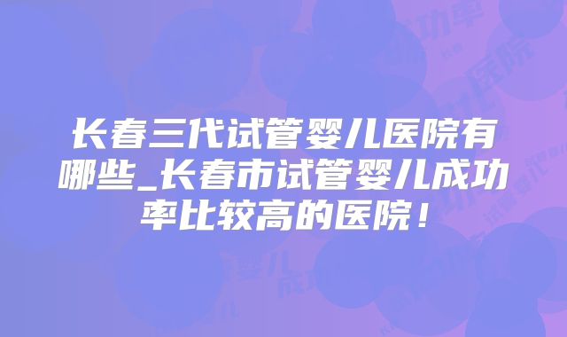 长春三代试管婴儿医院有哪些_长春市试管婴儿成功率比较高的医院！