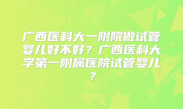 广西医科大一附院做试管婴儿好不好?广西医科大学第一附属医院试管婴儿?