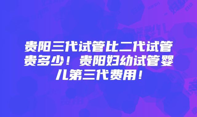 贵阳三代试管比二代试管贵多少！贵阳妇幼试管婴儿第三代费用！