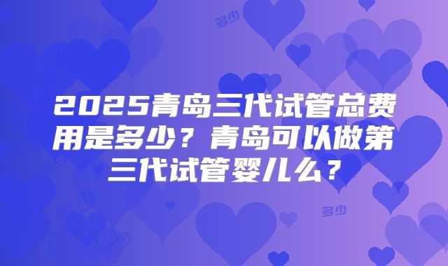 2025青岛三代试管总费用是多少？青岛可以做第三代试管婴儿么？