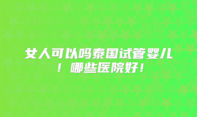 女人可以吗泰国试管婴儿！哪些医院好！