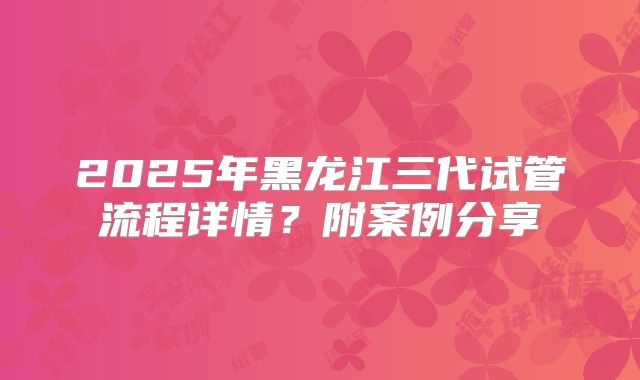 2025年黑龙江三代试管流程详情？附案例分享