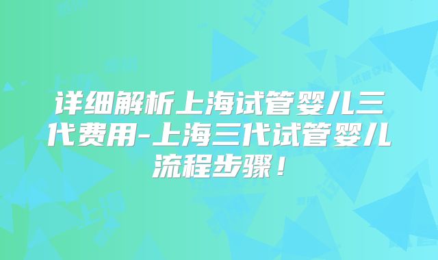 详细解析上海试管婴儿三代费用-上海三代试管婴儿流程步骤！