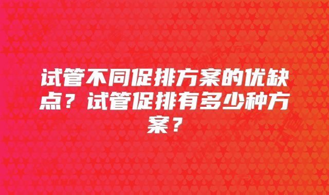 试管不同促排方案的优缺点？试管促排有多少种方案？