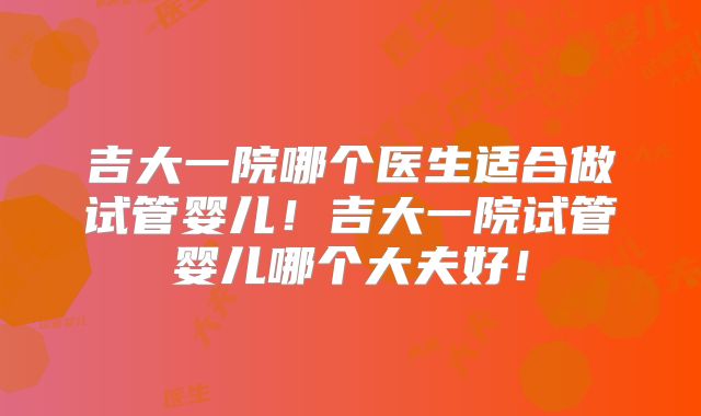吉大一院哪个医生适合做试管婴儿!吉大一院试管婴儿哪个大夫好!