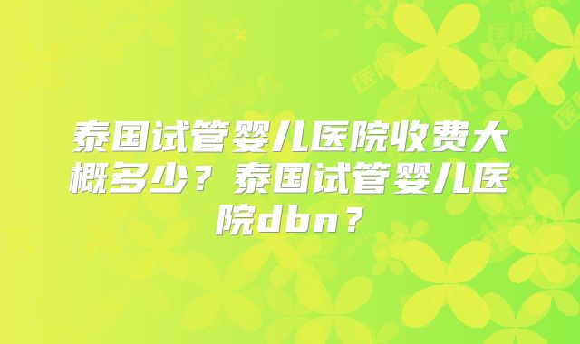 泰国试管婴儿医院收费大概多少？泰国试管婴儿医院dbn？