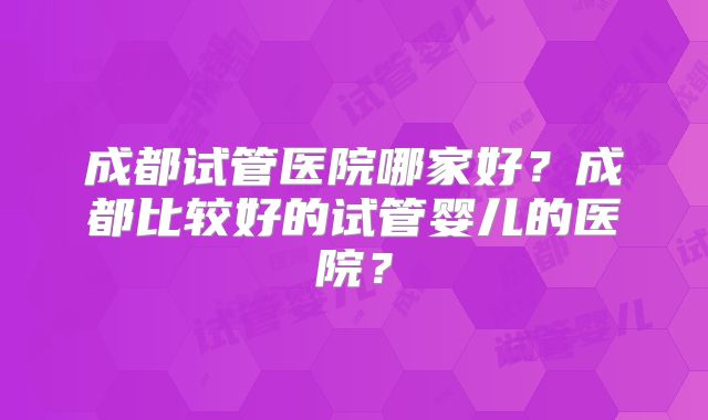 成都试管医院哪家好?成都比较好的试管婴儿的医院?