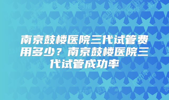 南京鼓楼医院三代试管费用多少？南京鼓楼医院三代试管成功率