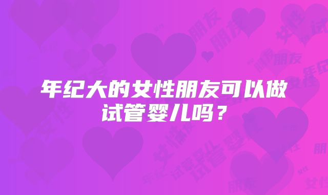 年纪大的女性朋友可以做试管婴儿吗?