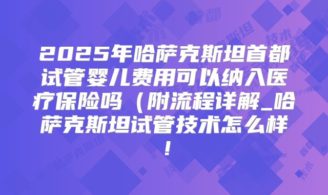 2025年哈萨克斯坦首都试管婴儿费用可以纳入医疗保险吗(附流程详解_哈萨克斯坦试管技术怎么样!