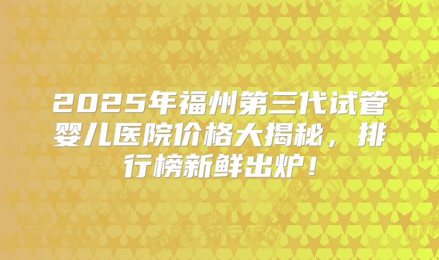 2025年福州第三代试管婴儿医院价格大揭秘，排行榜新鲜出炉！