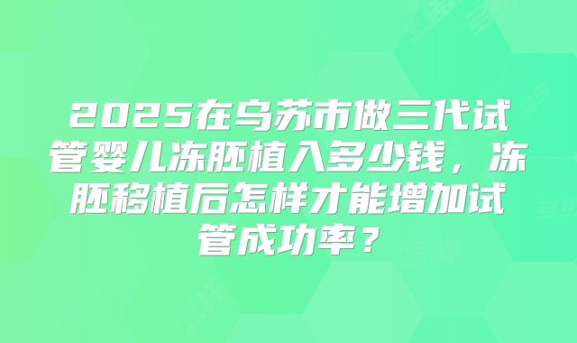 2025在乌苏市做三代试管婴儿冻胚植入多少钱，冻胚移植后怎样才能增加试管成功率？