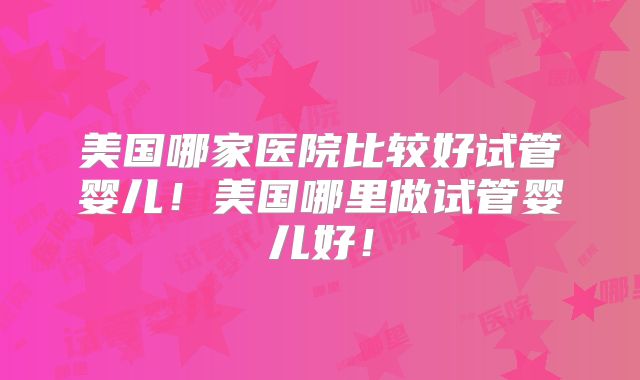 美国哪家医院比较好试管婴儿！美国哪里做试管婴儿好！