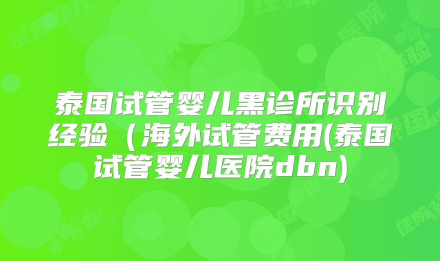 泰国试管婴儿黑诊所识别经验（海外试管费用(泰国试管婴儿医院dbn)