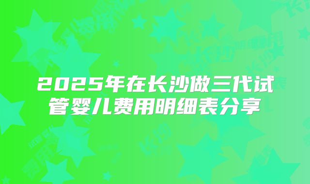 2025年在长沙做三代试管婴儿费用明细表分享