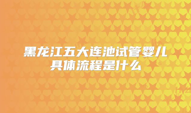 黑龙江五大连池试管婴儿具体流程是什么