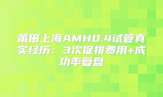 莆田上海AMH0.4试管真实经历：3次促排费用+成功率复盘