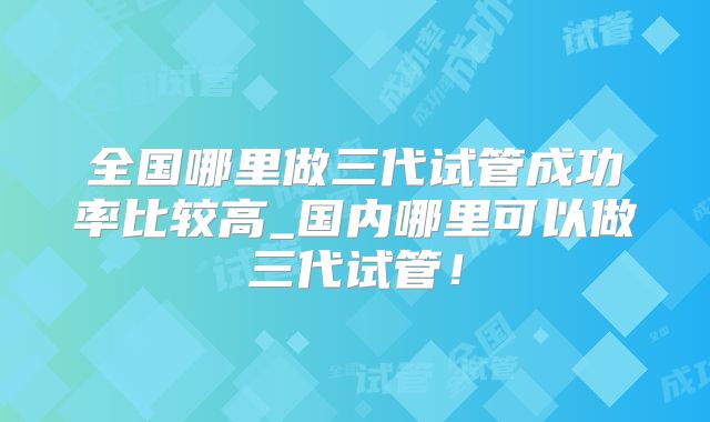 全国哪里做三代试管成功率比较高_国内哪里可以做三代试管！