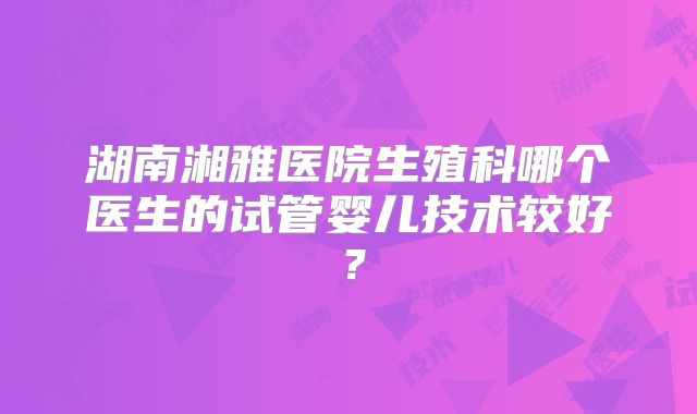 湖南湘雅医院生殖科哪个医生的试管婴儿技术较好？