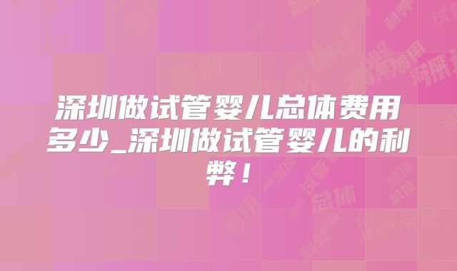 深圳做试管婴儿总体费用多少_深圳做试管婴儿的利弊！