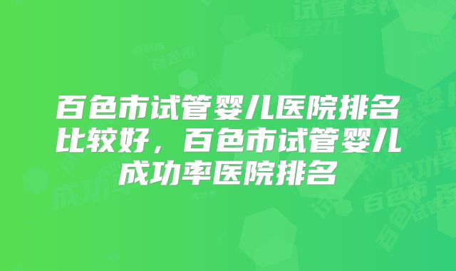 百色市试管婴儿医院排名比较好，百色市试管婴儿成功率医院排名