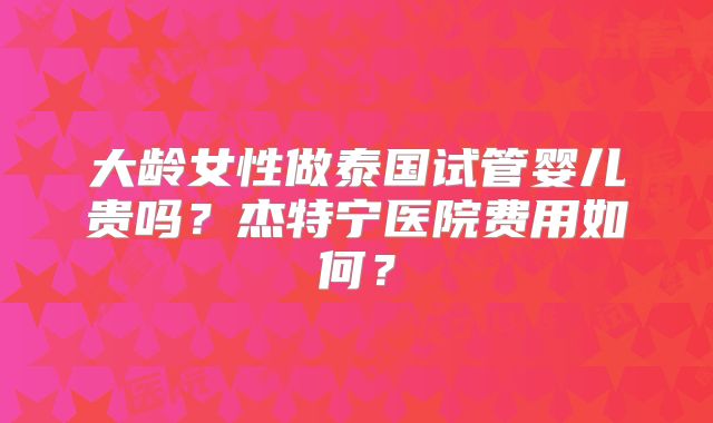 大龄女性做泰国试管婴儿贵吗？杰特宁医院费用如何？