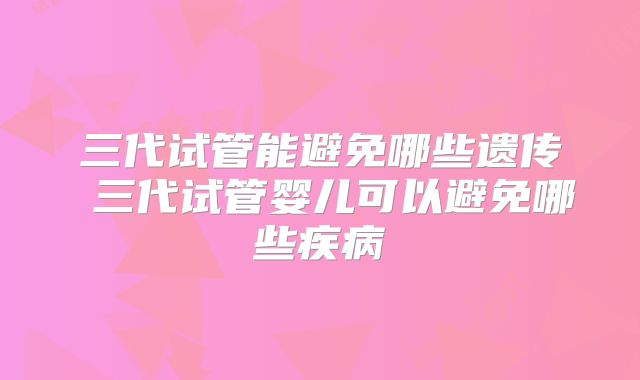三代试管能避免哪些遗传 三代试管婴儿可以避免哪些疾病