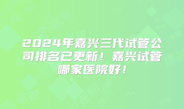 2024年嘉兴三代试管公司排名已更新！嘉兴试管哪家医院好！