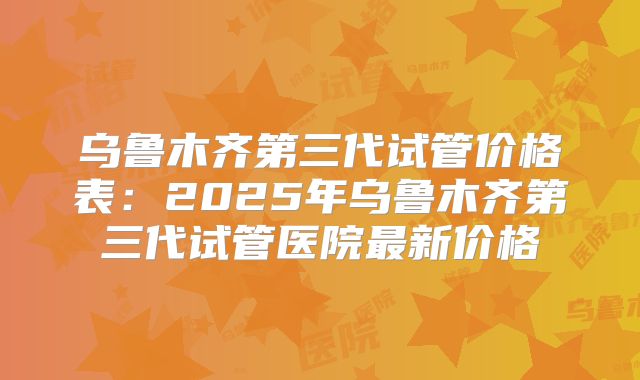 乌鲁木齐第三代试管价格表:2025年乌鲁木齐第三代试管医院最新价格