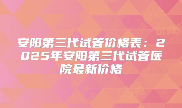 安阳第三代试管价格表:2025年安阳第三代试管医院最新价格