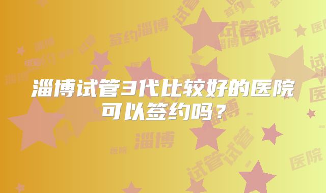 淄博试管3代比较好的医院可以签约吗？