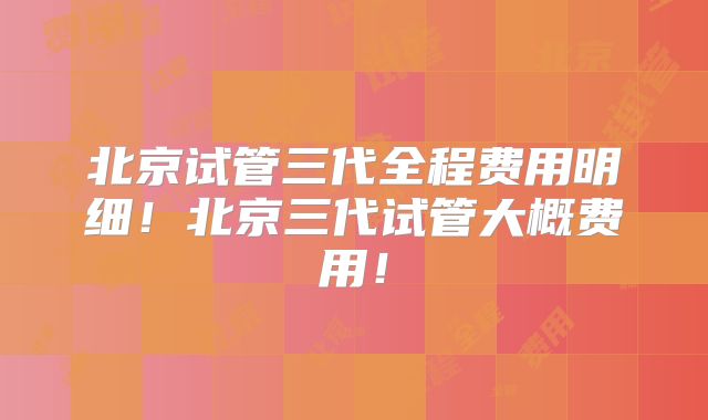 北京试管三代全程费用明细！北京三代试管大概费用！