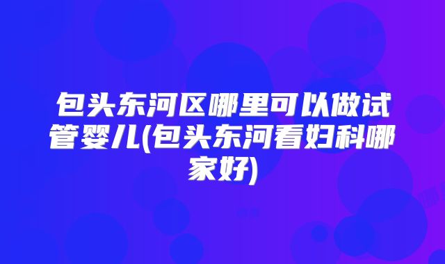 包头东河区哪里可以做试管婴儿(包头东河看妇科哪家好)