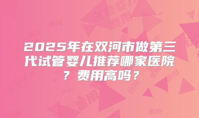 2025年在双河市做第三代试管婴儿推荐哪家医院？费用高吗？