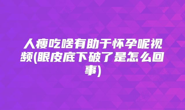 人瘦吃啥有助于怀孕呢视频(眼皮底下破了是怎么回事)