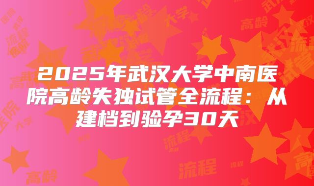 2025年武汉大学中南医院高龄失独试管全流程：从建档到验孕30天