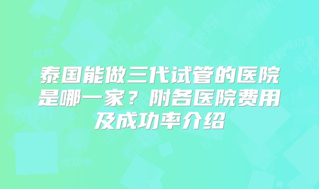 泰国能做三代试管的医院是哪一家?附各医院费用及成功率介绍