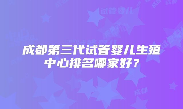 成都第三代试管婴儿生殖中心排名哪家好？