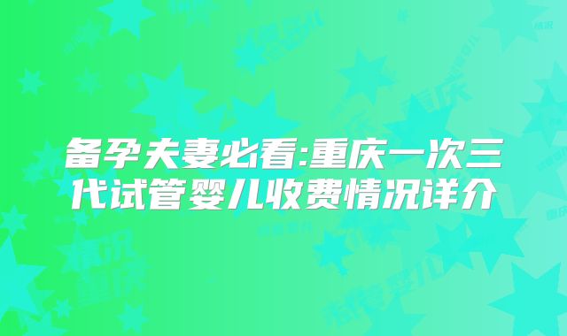 备孕夫妻必看:重庆一次三代试管婴儿收费情况详介